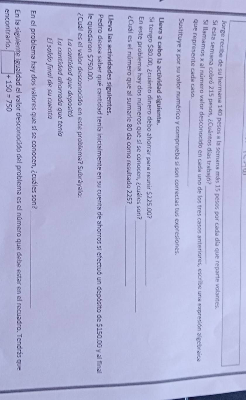 Jorge recibe de su hermana 140 pesos a la semana más 15 pesos por cada día que reparte volantes, 
Si esta semana cobró 215 pesos, ¿Cuántos días trabajó?_ 
Si llamamos x al número valor desconocido en cada uno de los tres casos anteriores, escribe una expresión algebraica 
_ 
que represente cada caso. 
Sustituye x por su valor numérico y comprueba si son correctas tus expresiones. 
Lleva a cabo la actividad siguiente. 
Si tengo $80.00, ¿cuánto dinero debo ahorrar para reunir $225.00?_ 
En este problema hay dos números que sí se conocen, ¿cuáles son? 
_ 
_ 
¿Cuál es el número que al sumarie 80 da como resultado 225? 
Lleva las actividades siguientes. 
Pedro desea saber qué cantidad tenía inicialmente en su cuenta de ahorros si efectuó un depósito de $150.00 y al final 
le quedaron $750.00. 
¿Cuál es el valor desconocido en este problema? Subráyalo: 
La cantidad que depositó 
La cantidad ahorrada que tenía 
El saldo final de su cuenta 
En el problema hay dos valores que sí se conocen, ¿cuáles son?_ 
En la siguiente igualdad el valor desconocido del problema es el número que debe estar en el recuadro. Tendrás que 
encontrarlo. □ +150=750