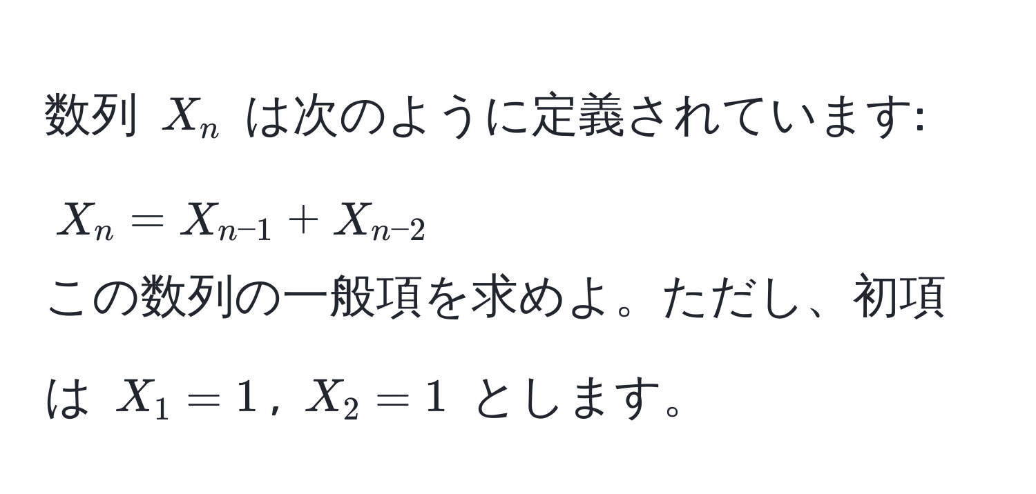 数列 $X_n$ は次のように定義されています:  
$X_n = X_n-1 + X_n-2$  
この数列の一般項を求めよ。ただし、初項は $X_1 = 1$, $X_2 = 1$ とします。