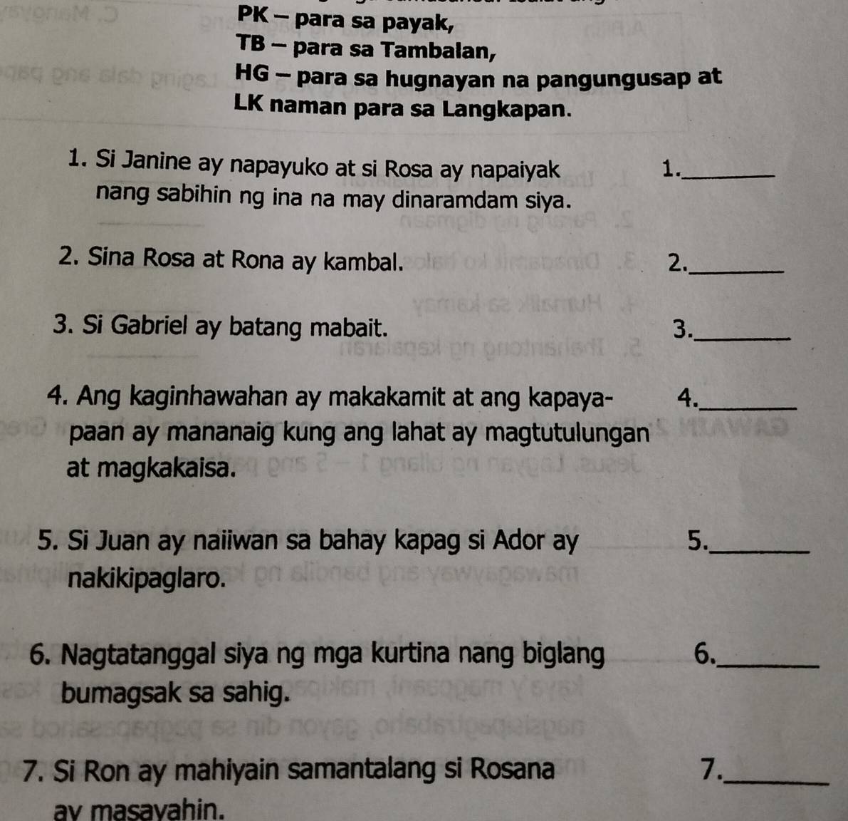 PK - para sa payak, 
TB - para sa Tambalan, 
HG - para sa hugnayan na pangungusap at 
LK naman para sa Langkapan. 
1. Si Janine ay napayuko at si Rosa ay napaiyak 1._ 
nang sabihin ng ina na may dinaramdam siya. 
2. Sina Rosa at Rona ay kambal. 2._ 
3. Si Gabriel ay batang mabait. 3._ 
4. Ang kaginhawahan ay makakamit at ang kapaya- 4._ 
paan ay mananaig kung ang lahat ay magtutulungan 
at magkakaisa. 
5. Si Juan ay naiiwan sa bahay kapag si Ador ay 5._ 
nakikipaglaro. 
6. Nagtatanggal siya ng mga kurtina nang biglang 6._ 
bumagsak sa sahig. 
7. Si Ron ay mahiyain samantalang si Rosana 7._ 
av masavahin.