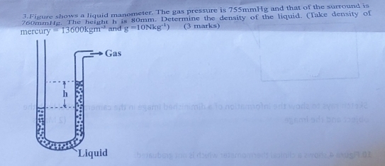 Figure shows a liquid manometer. The gas pressure is 755mmHg and that of the surround is
760mmttg. The height h is 80mm. Determine the density of the liquid. (Take density of 
mercury =13600kgm^(-3) and g=10Nkg^(-1)) (3 marks) 
SF.02