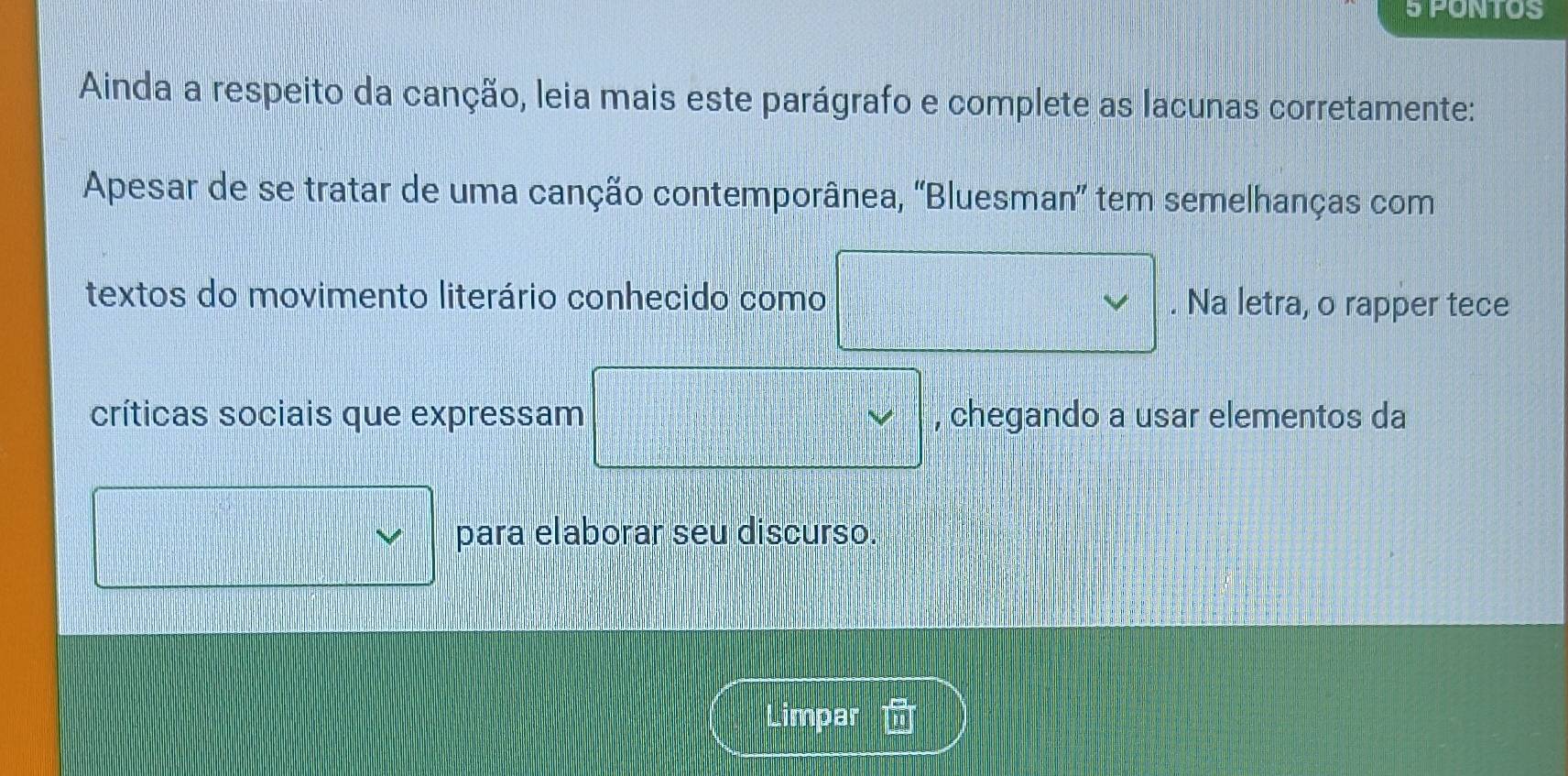 PONTOS 
Ainda a respeito da canção, leia mais este parágrafo e complete as lacunas corretamente: 
Apesar de se tratar de uma canção contemporânea, ''Bluesman'' tem semelhanças com 
textos do movimento literário conhecido como . Na letra, o rapper tece 
críticas sociais que expressam , chegando a usar elementos da 
para elaborar seu discurso. 
Limpar  24/□  □ m