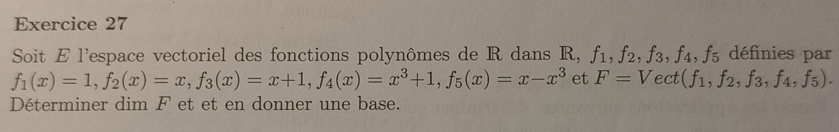 Soit E l'espace vectoriel des fonctions polynômes de R dans R, f_1, f_2, f_3, f_4, f_5 définies par
f_1(x)=1, f_2(x)=x, f_3(x)=x+1, f_4(x)=x^3+1, f_5(x)=x-x^3 et F=Vect t(f_1, f_2, f_3, f_4, f_5). 
Déterminer dim F et et en donner une base.