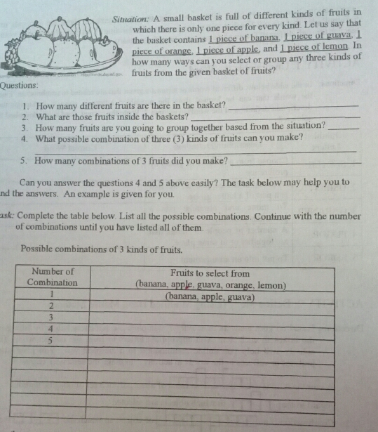 Situation: A small basket is full of different kinds of fruits in 
hich there is only one piece for every kind. Let us say that 
e basket contains 1 piece of banana. I piece of guava. 1
ece of orange, 1 piece of apple, and 1 piece of lemon. In 
w many ways can you select or group any three kinds of 
uits from the given basket of fruits? 
Questions: 
1. How many different fruits are there in the basket?_ 
2. What are those fruits inside the baskets?_ 
3. How many fruits are you going to group together based from the situation?_ 
4. What possible combination of three (3) kinds of fruits can you make? 
_ 
5. How many combinations of 3 fruits did you make?_ 
Can you answer the questions 4 and 5 above easily? The task below may help you to 
nd the answers. An example is given for you. 
ask: Complete the table below. List all the possible combinations. Continue with the number 
of combinations until you have listed all of them. 
Possible combinations of 3 kinds of fruits.
