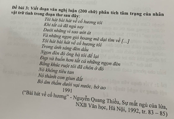 Đề bài 3: Viết đoạn văn nghị luận (200 chữ) phân tích tâm trạng của nhân 
vật trữ tình trong đoạn thơ sau đây: 
Ti hát bài hát về cổ hương tôi 
Khi tất cả đã ngủ say 
Dưới những vì sao ướt át 
Và những ngọn gió hoang mê dại tìm về [...] 
Tôi hát bài hát về cổ hương tôi 
Trong ánh sáng đèn dầu 
Ngọn đèn đó ông bà tôi để lại 
Đẹp và buồn hơn tất cả những ngọn đèn 
Bằng khúc ruột tôi đã chôn ở đó 
Nó không tiêu tan 
Nó thành con giun đất 
Bò âm thầm dưới vại nước, bờ ao 
1991 
(“Bài hát về cố hương” - Nguyễn Quang Thiều, Sự mất ngủ của lửa, 
NXB Văn học, Hà Nội, 1992, tr. 83-85)