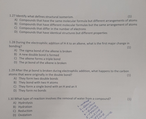 1.27 Identify what defines structural isomerism. 1
A) Compounds that have the same molecular formula but different arrangements of atoms
B) Compounds that have different molecular formulas but the same arrangement of atoms
C) Compounds that differ in the number of electrons
D) Compounds that have identical structures but different properties
1.28 During the electrophilic addition of H-X to an alkene, what is the first major change in
bonding? (1)
A) The sigma bond of the alkene is broken
B) A new double bond is formed
C) The alkene forms a triple bond
D) The pi bond of the alkene is broken
1.29 After the pi bond is broken during electrophilic addition, what happens to the carbon
atoms that were originally in the double bond? (1)
A) They form two double bonds
B) They bond with two H atoms
C) They form a single bond with an H and an X
D) They form no bonds
1.30 What type of reaction involves the removal of water from a compound? (1)
A) Hydrolysis
B) Hydration
C) Reduction
D) Oxidation