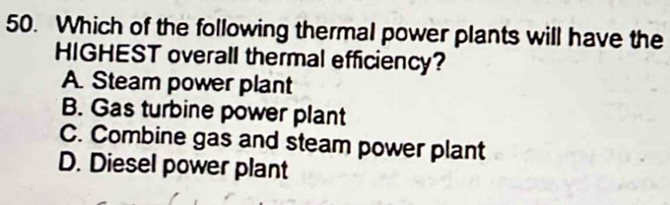 Which of the following thermal power plants will have the
HIGHEST overall thermal efficiency?
A. Steam power plant
B. Gas turbine power plant
C. Combine gas and steam power plant
D. Diesel power plant