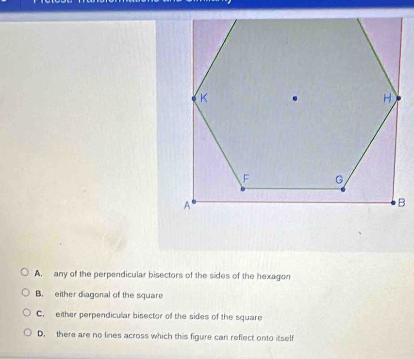 A. any of the perpendicular bisectors of the sides of the hexagon
B. either diagonal of the square
C. either perpendicular bisector of the sides of the square
D. there are no lines across which this figure can reflect onto itself