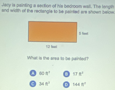 Jacy is painting a section of his bedroom wall. The length
and width of the rectangle to be painted are shown below.
What is the area to be painted?
a 60ft^2 B 17ft^2
C 34ft^2 D 144ft^2