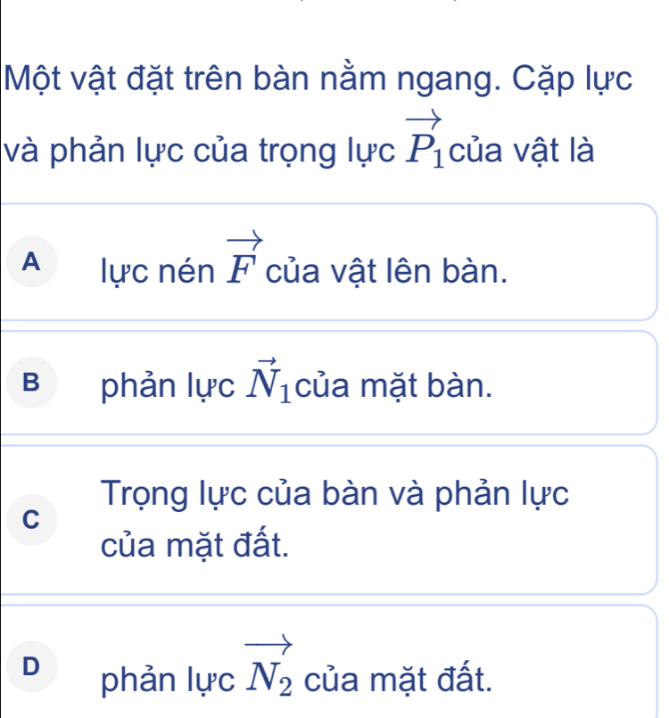 Một vật đặt trên bàn nằm ngang. Cặp lực
và phản lực của trọng lực vector P_1 của vật là
A lực nén vector F của vật lên bàn.
B phản lực vector N_1 của mặt bàn.
Trọng lực của bàn và phản lực
C
của mặt đất.
D phản lực vector N_2 của mặt đất.