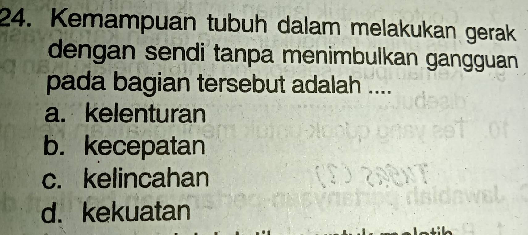 Kemampuan tubuh dalam melakukan gerak
dengan sendi tanpa menimbulkan gangguan 
pada bagian tersebut adalah ....
a. kelenturan
b. kecepatan
c. kelincahan
d. kekuatan