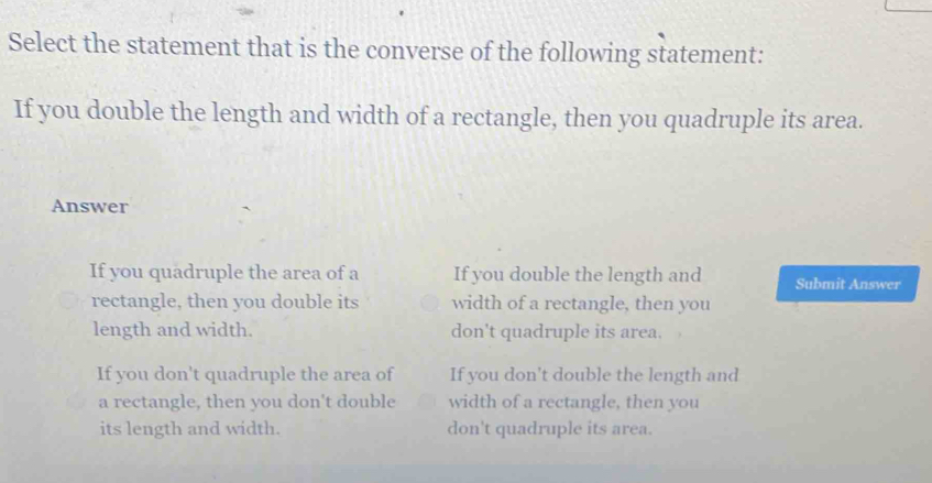 Select the statement that is the converse of the following statement:
If you double the length and width of a rectangle, then you quadruple its area.
Answer
If you quadruple the area of a If you double the length and Submit Answer
rectangle, then you double its width of a rectangle, then you
length and width. don't quadruple its area.
If you don't quadruple the area of If you don't double the length and
a rectangle, then you don't double width of a rectangle, then you
its length and width. don't quadruple its area.