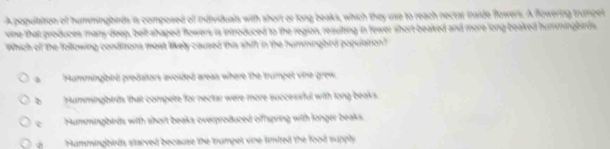 A population of hummingbirds is composed of individuals with short or long beaks, which they use to reach nectar inside flowers. A flowering trumpet
vine that produces many doep, bell shaped flowers is introduced to the region, resulting in fewer short beaked and more long-beaked hurmingbirds.
Which of the following condttions most likely caused this shift in the hummingbird population?
à Hummingbird predators avoided areas where the trumpet vihe grew
b Hummingbirds that compete for nectar were more successful with long beaks.
c Hummingbirds with short beaks overproduced offfspring with longer beaks
Hammingbieds starved because the trampet vine limited the food supply