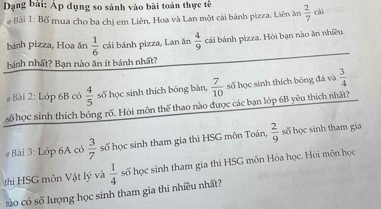 Dạng bài: Áp dụng so sánh vào bài toán thực tế 
* Bài 1: Bố mua cho ba chị em Liên, Hoa và Lan một cái bánh pizza. Liên ăn  2/7 ca
bánh pizza, Hoa ăn  1/6  cái bánh pizza, Lan ăn  4/9  cái bánh pizza. Hỏi bạn nào ăn nhiều 
bánh nhất? Bạn nào ăn ít bánh nhất? 
Bài 2: Lớp 6B có  4/5  số học sinh thích bóng bàn,  7/10  số học sinh thích bóng đá và  3/4 
số học sinh thích bóng rổ. Hỏi môn thể thao nào được các bạn lớp 6B yêu thích nhất? 
Bài 3: Lớp 6A có  3/7  số học sinh tham gia thi HSG môn Toán,  2/9  số học sinh tham gia 
thi HSG môn Vật lý và  1/4  số học sinh tham gia thi HSG môn Hóa học. Hỏi môn học 
mào có số lượng học sinh tham gia thi nhiều nhất?