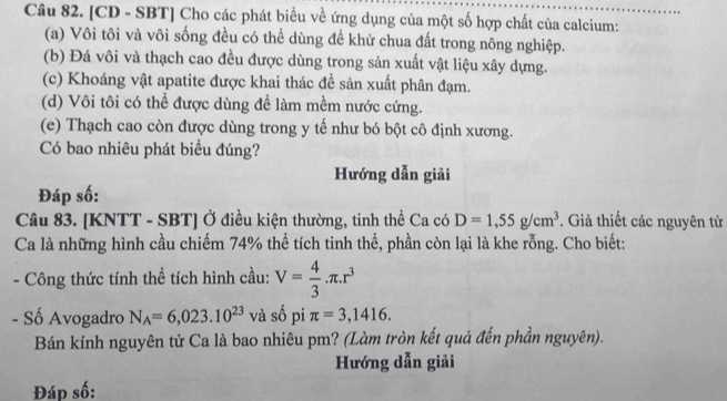 [CD - SBT] Cho các phát biểu về ứng dụng của một số hợp chất của calcium: 
(a) Vôi tôi và vôi sống đều có thể dùng để khử chua đất trong nông nghiệp. 
(b) Đá vôi và thạch cao đều được dùng trong sản xuất vật liệu xây dựng. 
(c) Khoáng vật apatite được khai thác đề sản xuất phân đạm. 
(d) Vôi tôi có thể được dùng để làm mềm nước cứng. 
(e) Thạch cao còn được dùng trong y tế như bó bột cô định xương. 
Có bao nhiêu phát biểu đúng? 
Hướng dẫn giải 
Đáp số: 
Câu 83. [KNTT - SBT] Ở điều kiện thường, tinh thể Ca có D=1, 55g/cm^3. Giả thiết các nguyên tử 
Ca là những hình cầu chiếm 74% thể tích tinh thể, phần còn lại là khe rỗng. Cho biết: 
* Công thức tính thể tích hình cầu: V= 4/3 .π .r^3
- Số Avogadro N_A=6,023.10^(23) và số pi π =3,1416. 
Bán kính nguyên tử Ca là bao nhiêu pm? (Làm tròn kết quả đến phần nguyên). 
Hướng dẫn giải 
Đáp số: