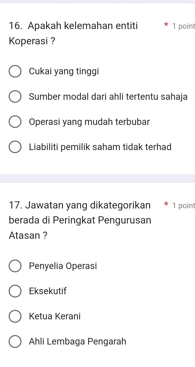 Apakah kelemahan entiti 1 point
Koperasi ?
Cukai yang tinggi
Sumber modal dari ahli tertentu sahaja
Operasi yang mudah terbubar
Liabiliti pemilik saham tidak terhad
17. Jawatan yang dikategorikan 1 point
berada di Peringkat Pengurusan
Atasan ?
Penyelia Operasi
Eksekutif
Ketua Kerani
Ahli Lembaga Pengarah