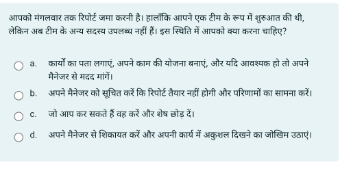 आपको मंगलवार तक रिपोर्ट जमा करनी है। हालाँकि आपने एक टीम के रूप में शुरुआत की थी,
लेकिन अब टीम के अन्य सदस्य उपलब्ध नहीं हैं। इस स्थिति में आपको क्या करना चाहिए?
a. कार्यों का पता लगाएं, अपने काम की योजना बनाएं, और यदि आवश्यक हो तो अपने
मैनेजर से मदद मांगें।
b. अपने मैनेजर को सूचित करें कि रिपोर्ट तेयार नहीं होगी और परिणामों का सामना करें।
C. जो आप कर सकते हैं वह करें और शेष छोड़ दें।
d. अपने मैनेजर से शिकायत करें और अपनी कार्य में अकुशल दिखने का जोखिम उठाएं।