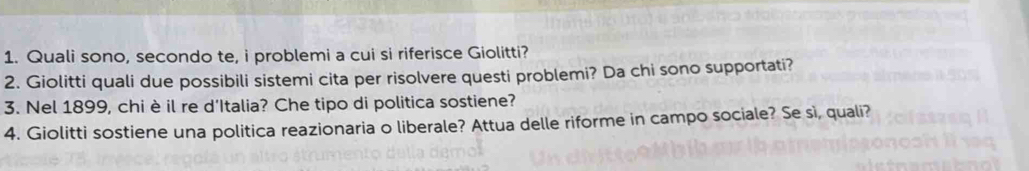 Quali sono, secondo te, i problemi a cui si riferisce Giolitti? 
2. Giolitti quali due possibili sistemi cita per risolvere questi problemi? Da chi sono supportati? 
3. Nel 1899, chi è il re d'Italia? Che tipo di politica sostiene? 
4. Giolitti sostiene una politica reazionaria o liberale? Attua delle riforme in campo sociale? Se sì, quali?