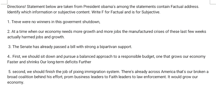 Directions! Statement below are taken from President obama's among the statements contain Factual address. 
Identify which information or subjective content. Write F for Factual and is for Subjective. 
1. Treve were no winners in this goverment shutdown, 
2. At a time when our economy needs more growth and more jobs the manufactured crises of these last few weeks 
actually harmed jobs and growth. 
3. The Senate has already passed a bill with strong a bipartivan support. 
4.. First, we should sit down and pursue a balanced approach to a responsible budget, one that grows our economy 
Faster and shrinks Our long-term deficits Further 
5. second, we should finish the job of pixing immigration system. There's already across America that's our broken a 
broad coalition behind his effort, prom business leaders to Faith leaders to law enforcement. It would grow our 
economy.