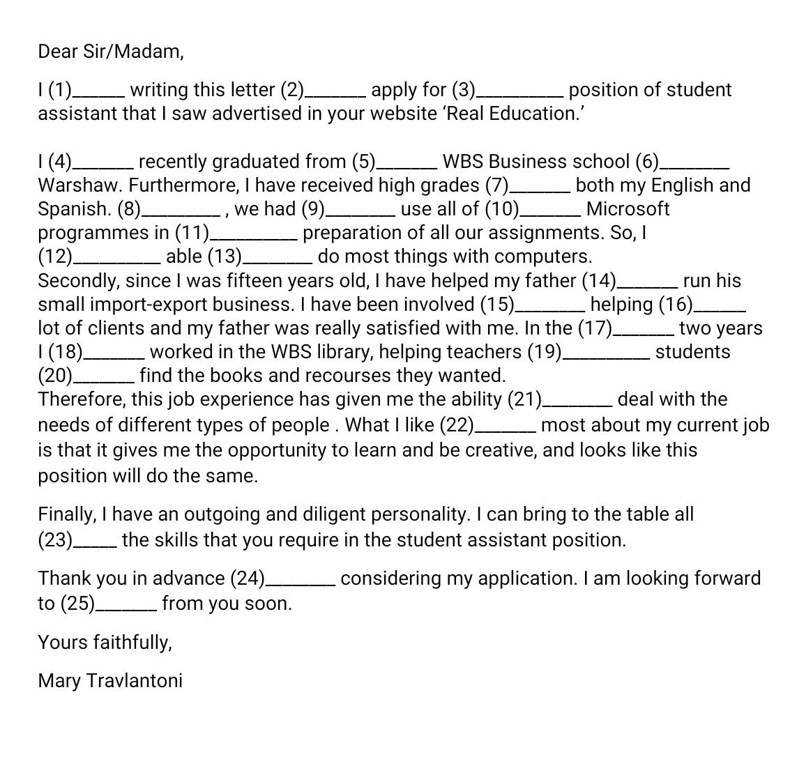 Dear Sir/Madam, 
I (1)_ writing this letter (2)_ apply for (3)_ position of student 
assistant that I saw advertised in your website ‘Real Education.’ 
1 (4)_ recently graduated from (5)_ WBS Business school (6)_ 
Warshaw. Furthermore, I have received high grades (7)_ both my English and 
Spanish. (8) _, we had (9)_ use all of (10)_ Microsoft 
programmes in (11)_ preparation of all our assignments. So, I 
(12)_ able (13)_ do most things with computers. 
Secondly, since I was fifteen years old, I have helped my father (14)_ run his 
small import-export business. I have been involved (15)_ helping (16)_ 
lot of clients and my father was really satisfied with me. In the (17)_ two years 
I (18)_ worked in the WBS library, helping teachers (19)_ students 
(20)_ find the books and recourses they wanted. 
Therefore, this job experience has given me the ability (21)_ deal with the 
needs of different types of people . What I like (22)_ most about my current job 
is that it gives me the opportunity to learn and be creative, and looks like this 
position will do the same. 
Finally, I have an outgoing and diligent personality. I can bring to the table all 
(23)_ the skills that you require in the student assistant position. 
Thank you in advance (24)_ considering my application. I am looking forward 
to (25)_ from you soon. 
Yours faithfully, 
Mary Travlantoni