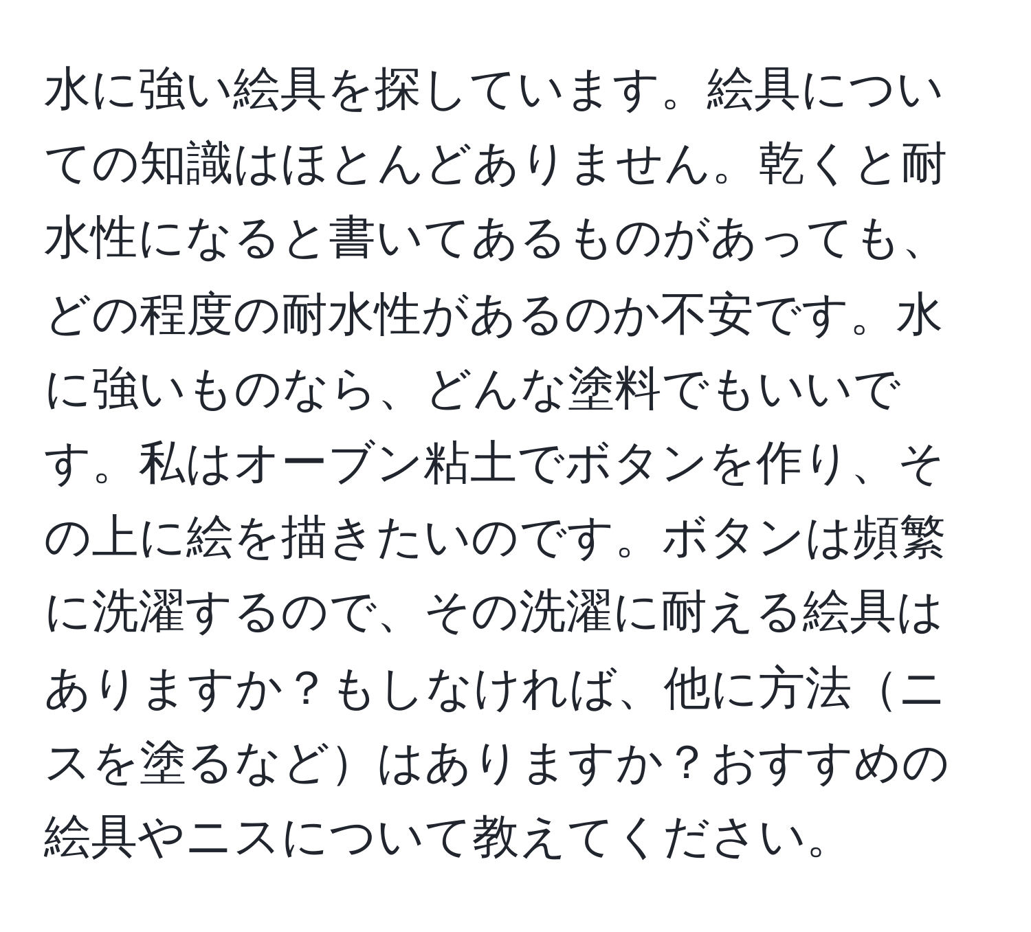 水に強い絵具を探しています。絵具についての知識はほとんどありません。乾くと耐水性になると書いてあるものがあっても、どの程度の耐水性があるのか不安です。水に強いものなら、どんな塗料でもいいです。私はオーブン粘土でボタンを作り、その上に絵を描きたいのです。ボタンは頻繁に洗濯するので、その洗濯に耐える絵具はありますか？もしなければ、他に方法ニスを塗るなどはありますか？おすすめの絵具やニスについて教えてください。