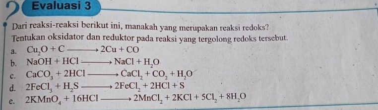 Evaluasi 3
Dari reaksi-reaksi berikut ini, manakah yang merupakan reaksi redoks?
Tentukan oksidator dan reduktor pada reaksi yang tergolong redoks tersebut.
a. Cu_2O+Cto 2Cu+CO
b. NaOH+HClto NaCl+H_2O
c. CaCO_3+2HClto CaCl_2+CO_2+H_2O
d. 2FeCl_3+H_2Sto 2FeCl_2+2HCl+S
e. 2KMnO_4+16HClto 2MnCl_2+2KCl+5Cl_2+8H_2O