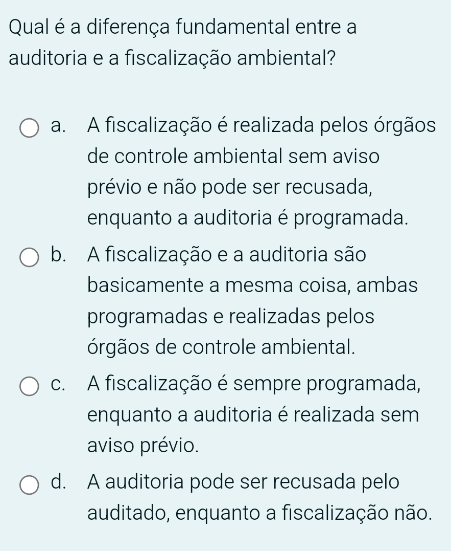 Qual é a diferença fundamental entre a
auditoria e a fiscalização ambiental?
a. A fiscalização é realizada pelos órgãos
de controle ambiental sem aviso
prévio e não pode ser recusada,
enquanto a auditoria é programada.
b. A fiscalização e a auditoria são
basicamente a mesma coisa, ambas
programadas e realizadas pelos
órgãos de controle ambiental.
c. A fiscalização é sempre programada,
enquanto a auditoria é realizada sem
aviso prévio.
d. A auditoria pode ser recusada pelo
auditado, enquanto a fiscalização não.