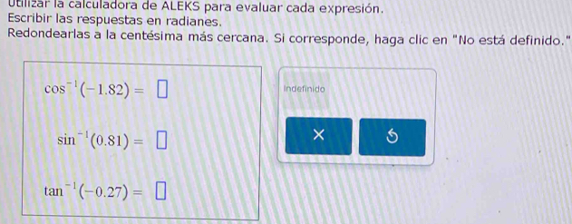 Utilizar la calculadora de ALEKS para evaluar cada expresión. 
Escribir las respuestas en radianes. 
Redondearlas a la centésima más cercana. Si corresponde, haga clic en "No está definido."
cos^(-1)(-1.82)=□
Indefinido
sin^(-1)(0.81)=□
×
tan^(-1)(-0.27)=□