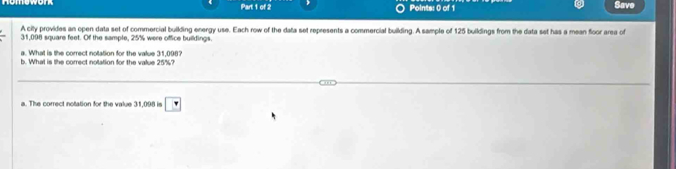 Save 
A city provides an open data set of commercial building energy use. Each row of the data set represents a commercial building. A sample of 125 buildings from the data set has a mean floor area of
31,098 square feet. Of the sample, 25% were office buildings. 
a. What is the correct notation for the value 31,098? 
b. What is the correct notation for the value 25%? 
a. The correct notation for the value 31,098 is