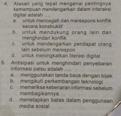 Alasan yang tepat mengenai pentingnya
kemampuan mendengarkan dalam interaksi
digital adalah ....
a. untuk mencegah dan merespons konflik
secara konstruktif
b. untuk mendukung orang lain dan
menghindari konflik
c. untuk mendengarkan pendapat orang
lain sebelum merespon
d. untuk meningkatkan literasi digital
5. Antisipasi untuk menghindari penyebaran
informasi palsu adalah ....
a. menggunakan tanda baca dengan bijak
b. mengikuti perkembangan teknologi
c. memeriksa kebenaran informasi sebelum
membagikannya
d. menetapkan batas dalam penggunaan
media sosial