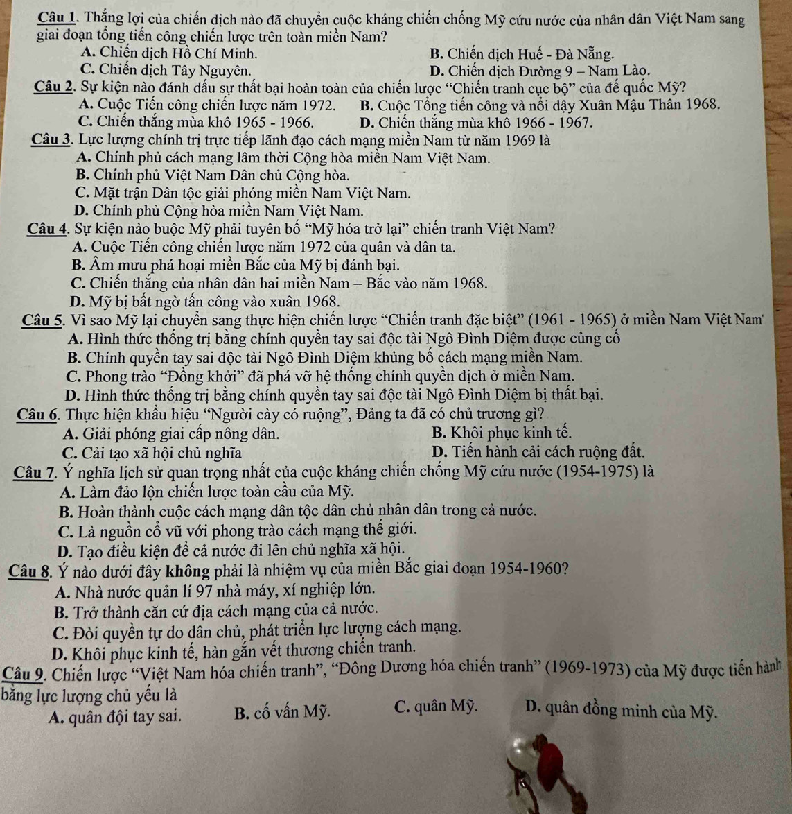 Thắng lợi của chiến dịch nào đã chuyển cuộc kháng chiến chống Mỹ cứu nước của nhân dân Việt Nam sang
giai đoạn tổng tiến công chiến lược trên toàn miền Nam?
A. Chiến dịch Hồ Chí Minh. B. Chiến dịch Huế - Đà Nẵng.
C. Chiến dịch Tây Nguyên. D. Chiến dịch Đường 9 - Nam Lào.
Câu 2. Sự kiện nào đánh dấu sự thất bại hoàn toàn của chiến lược “Chiến tranh cục bhat O''.  của đế quốc Mỹ?
A. Cuộc Tiến công chiến lược năm 1972. B. Cuộc Tổng tiến công và nổi dậy Xuân Mậu Thân 1968.
C. Chiến thắng mùa khô 1965 - 1966. D. Chiến thắng mùa khô 1966 - 1967.
Câu 3. Lực lượng chính trị trực tiếp lãnh đạo cách mạng miền Nam từ năm 1969 là
A. Chính phủ cách mạng lâm thời Cộng hòa miền Nam Việt Nam.
B. Chính phủ Việt Nam Dân chủ Cộng hòa.
C. Mặt trận Dân tộc giải phóng miền Nam Việt Nam.
D. Chính phủ Cộng hòa miền Nam Việt Nam.
Câu 4. Sự kiện nào buộc Mỹ phải tuyên bố “Mỹ hóa trở lại” chiến tranh Việt Nam?
A. Cuộc Tiến công chiến lược năm 1972 của quân và dân ta.
B. Âm mưu phá hoại miền Bắc của Mỹ bị đánh bại.
C. Chiến thắng của nhân dân hai miền Nam - Bắc vào năm 1968.
D. Mỹ bị bất ngờ tấn công vào xuân 1968.
Câu 5. Vì sao Mỹ lại chuyển sang thực hiện chiến lược “Chiến tranh đặc biệt” (1961 - 1965) ở miền Nam Việt Nam
A. Hình thức thống trị bằng chính quyền tay sai độc tài Ngô Đình Diệm được củng cố
B. Chính quyền tay sai độc tài Ngô Đình Diệm khủng bố cách mạng miền Nam.
C. Phong trào “Đồng khởi” đã phá vỡ hệ thống chính quyền địch ở miền Nam.
D. Hình thức thống trị bằng chính quyền tay sai độc tài Ngô Đình Diệm bị thất bại.
Câu 6. Thực hiện khẩu hiệu “Người cày có ruộng”, Đảng ta đã có chủ trương gì?
A. Giải phóng giai cấp nông dân.  B. Khôi phục kinh tế.
C. Cải tạo xã hội chủ nghĩa D. Tiến hành cải cách ruộng đất.
Câu 7. Ý nghĩa lịch sử quan trọng nhất của cuộc kháng chiến chống Mỹ cứu nước (1954-1975) là
A. Làm đảo lộn chiến lược toàn cầu của Mỹ.
B. Hoàn thành cuộc cách mạng dân tộc dân chủ nhân dân trong cả nước.
C. Là nguồn cổ vũ với phong trào cách mạng thế giới.
D. Tạo điều kiện để cả nước đi lên chủ nghĩa xã hội.
Câu 8. Ý nào dưới đây không phải là nhiệm vụ của miền Bắc giai đoạn 1954-1960?
A. Nhà nước quản lí 97 nhà máy, xí nghiệp lớn.
B. Trở thành căn cứ địa cách mạng của cả nước.
C. Đòi quyền tự do dân chủ, phát triển lực lượng cách mạng.
D. Khôi phục kinh tế, hàn gắn vết thương chiến tranh.
Câu 9. Chiến lược “Việt Nam hóa chiến tranh”, “Đông Dương hóa chiến tranh” (1969-1973) của Mỹ được tiến hành
bằng lực lượng chủ yếu là D. quân đồng minh của Mỹ.
A. quân đội tay sai. B. cố vấn Mỹ. C. quân Mỹ.