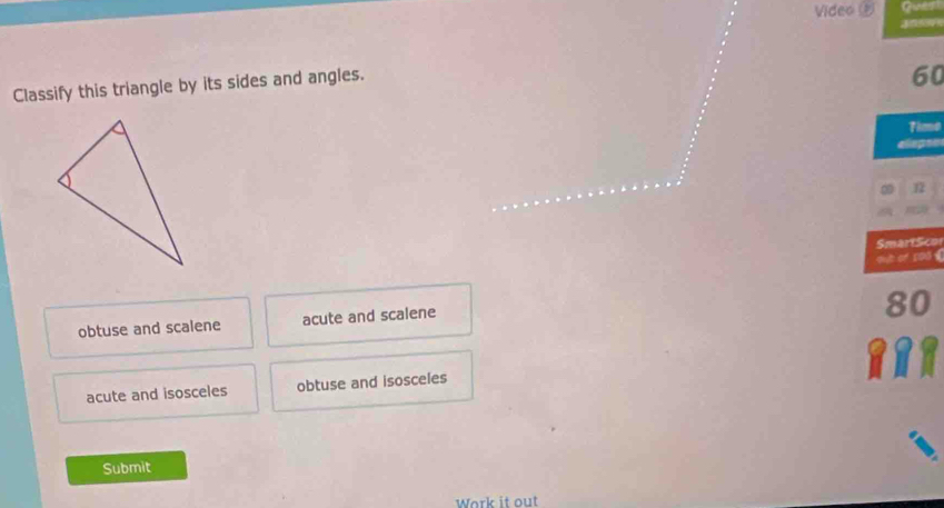 Video 
Classify this triangle by its sides and angles.
60
Time
12
SmartSco
oub of s00《
obtuse and scalene acute and scalene
8
acute and isosceles obtuse and isosceles
Submit
Work it out