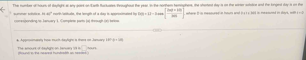 The number of hours of daylight at any point on Earth fluctuates throughout the year. In the northern hemisphere, the shortest day is on the winter solstice and the longest day is on the 
summer solstice. At 40° north latitude, the length of a day is approximated by D(t)=12-3cos [ (2π (t+10))/365 ] , where D is measured in hours and 0≤ t≤ 365 is measured in days, with t=0
corresponding to January 1. Complete parts (a) through (e) below. 
a. Approximately how much daylight is there on January 19? (t=18)
The amount of daylight on January 19 is □ hours. 
(Round to the nearest hundredth as needed.)