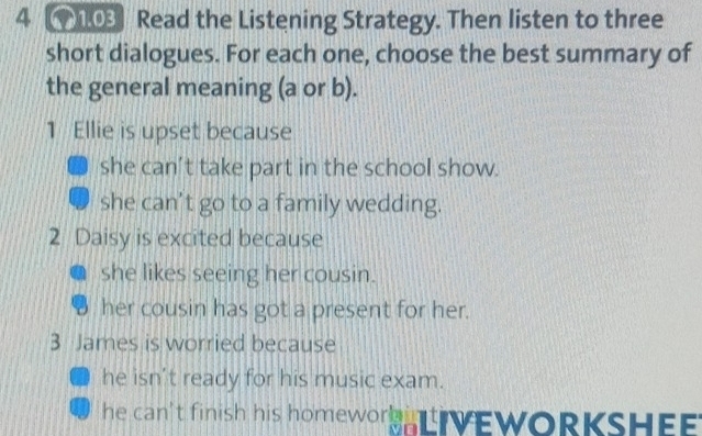 4 03 Read the Listening Strategy. Then listen to three
short dialogues. For each one, choose the best summary of
the general meaning (a or b).
1 Ellie is upset because
she can’t take part in the school show.
she can’t go to a family wedding.
2 Daisy is excited because
she likes seeing her cousin.
her cousin has got a present for her.
3 James is worried because
he isn’t ready for his music exam.
he can't finish his homework VEWORKSHEE