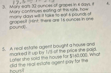 Mary eats 32 ounces of grapes in 4 days. If 4. 
Mary continues eating at this rate, how 
many days will it take to eat 6 pounds of 
grapes? (Hint: there are 16 ounces in one
pound). 
5. A real estate agent bought a house and 
marked it up by 1/5 of the price she paid. 
Later she sold the house for $160,000. What 
did the real estate agent pay for the
hours?