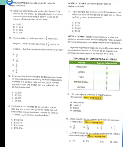 TRUCCIONES: Lee cada pregunta y elige la
mejor respuesta. mejor respuesta. INSTRUCCIONES: Lee la pregunta y elige la
10. Kara invirtió $1,250 en la producción de un CD de 14. Tracy compró dos pretzels por $1.95 cada uno y dos
música de una amiga. Su amiga le devolrió el dinero
con un intenta anual simple del 6% luego de 36 refrescos por $0.99 cada uno. Sii pagó con un billete
meses. ¿Cuánto dinero recibió Kara? de $10. ¿cuánto le devolvieron?
B. $1,025 A. $225
B. $5.11 A. $4.12
D. $1,475 C. $1,325 D. $7.06 C. $5.8B
11. Kem necesita un cable que mida 4 3/4  metros de  INSTRUCCIONES: Estudia la información y la tabía que
aparecen a continuación, lee cada pregunta y elige la opción
longitud. Tiene un cable que mide 5 1/3  metros de del menú desplegable que mejor responda cada pregunta.
Algunas mújeres participan en cinco diferentes deportes
universitarios internos. La fracción de las mujeres que
longitud. ¿Qué fracción de un metro debe cortar Ken? participan en cada deporte se muestra en la tabla.
A.  1/2 
B.  7/12 
C.  2/3 
D.  3/4 
12. Evan está haciendo una tabla de datos poblacionales
de las ciudades de su estado y está redondeando los
números a la centena más próxima. ¿Que número
93,548 habitantes? ingresaría para una ciudad con una población de
B. 93,550 A. 93,500 15. ¿ En qué deporte participa el mayor número Menú despiegable
D. 94,000 C. 93,600
de mujeres?
B. voleibol A. asquetbol
13. Fred recibe una llamada de su contador, que le D. lacrosse C. fútbol
dice que sus inversiones ganarón ciento tres mil
selecientos cincuenta dólares durante los últimos
12 meses. ¿Qué número escribiría Fred? 16. ¿Qué fracción de las mujeres participan en lacrosse
B、 $103,715 A. $103,705 o basquetbol? Menú desplegable
A.  2/10  B.  5/12  C.
D. $130,750 C. $103,750  1/2  D.  1/3 
17. ¿Qué porcentaje de las mujeres participan en voleibol Menú desplegable
o ullimate fishee?
A. 4% B.5% C. 20% D. 25%