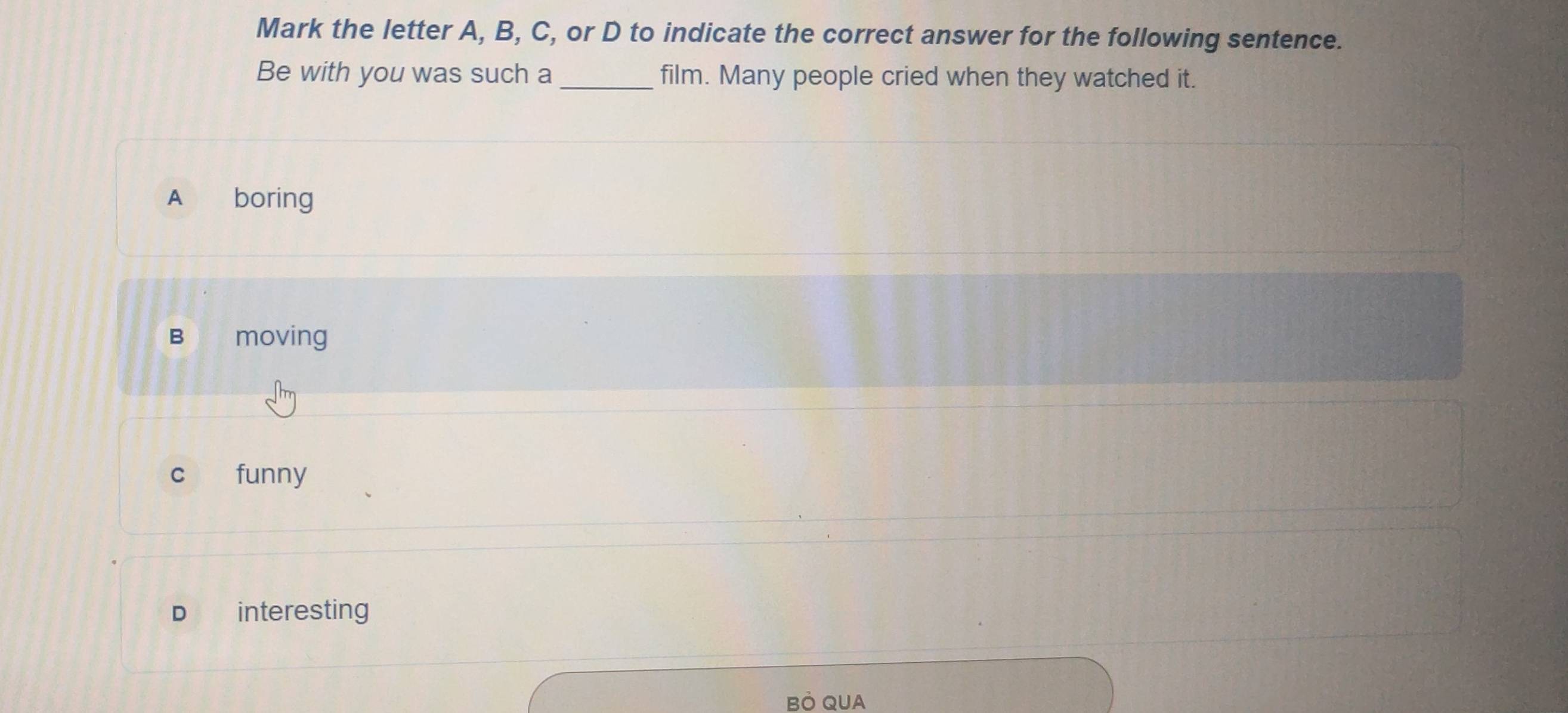 Mark the letter A, B, C, or D to indicate the correct answer for the following sentence.
Be with you was such a _film. Many people cried when they watched it.
A boring
B moving
c funny
D interesting
BÔ QUA