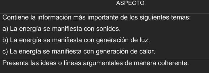 ASPECTO 
Contiene la información más importante de los siguientes temas: 
a) La energía se manifiesta con sonidos. 
b) La energía se manifiesta con generación de luz. 
c) La energía se manifiesta con generación de calor. 
Presenta las ideas o líneas argumentales de manera coherente.