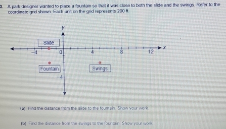 A park designer wanted to place a fountain so that it was close to both the slide and the swings. Refer to the 
coordinate grd shown. Each unit on the grid represents 200 ft
(a) Find the distance from the slide to the fountain. Show your work 
(b) Find the distance from the swings to the fourtain. Show your work