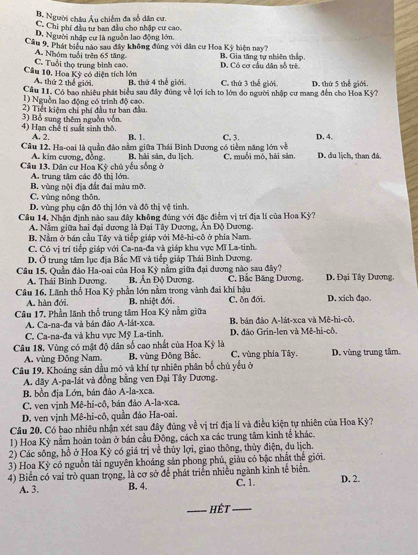 B. Người châu Âu chiếm đa số dân cư.
C. Chi phí đầu tư ban đầu cho nhập cư cao.
D. Người nhập cư là nguồn lao động lớn.
Câu 9. Phát biểu nào sau đây không đúng với dân cư Hoa Kỳ hiện nay?
A. Nhóm tuổi trên 65 tăng. B. Gia tăng tự nhiên thấp.
C. Tuổi thọ trung bình cao. D. Có cơ cấu dân số trẻ.
Câu 10. Hoa Kỳ có diện tích lớn
A. thứ 2 thế giới. B. thứ 4 thế giới. C. thứ 3 thế giới. D. thứ 5 thế giới.
Câu 11. Có bao nhiêu phát biểu sau đây đúng về lợi ích to lớn do người nhập cư mang đến cho Hoa Kỳ?
1) Nguồn lao động có trình độ cao.
2) Tiết kiệm chi phí đầu tư ban đầu.
3) Bổ sung thêm nguồn vốn.
4) Hạn chế tỉ suất sinh thô.
A. 2. B. 1. C. 3. D. 4.
Câu 12. Ha-oai là quần đảo nằm giữa Thái Bình Dương có tiềm năng lớn về
A. kim cương, đồng. B. hải sản, du lich. C. muối mỏ, hải sản. D. du lịch, than đá.
Câu 13. Dân cư Hoa Kỳ chủ yếu sống ở
A. trung tâm các đô thị lớn.
B. vùng nội địa đất đai màu mỡ.
C. vùng nông thôn.
D. vùng phụ cận đô thị lớn và đô thị vệ tinh.
Câu 14. Nhận định nào sau đây không đúng với đặc điểm vị trí địa lí của Hoa Kỳ?
A. Nằm giữa hai đại dương là Đại Tây Dương, Ấn Độ Dương.
B. Nằm ở bán cầu Tây và tiếp giáp với Mê-hi-cô ở phía Nam.
C. Có vị trí tiếp giáp với Ca-na-đa và giáp khu vực Mĩ La-tinh.
D. Ở trung tâm lục địa Bắc Mĩ và tiếp giáp Thái Bình Dương.
Câu 15. Quần đảo Ha-oai của Hoa Kỳ nằm giữa đại dương nào sau đây?
A. Thái Bình Dương. B. Ấn Độ Dương. C. Bắc Băng Dương.  D. Đại Tây Dương.
Câu 16. Lãnh thổ Hoa Kỳ phần lớn nằm trong vành đai khí hậu
A. hàn đới. B. nhiệt đới. C. ôn đới. D. xích đạo.
Câu 17. Phần lãnh thổ trung tâm Hoa Kỳ nằm giữa
A. Ca-na-đa và bán đảo A-lát-xca. B. bán đảo A-lát-xca và Mê-hi-cô.
C. Ca-na-đa và khu vực Mỹ La-tinh. D. đảo Grin-len và Mê-hi-cô.
Câu 18. Vùng có mật độ dân số cao nhất của Hoa Kỳ là
A. vùng Đông Nam. B. vùng Đông Bắc. C. vùng phía Tây. D. vùng trung tâm.
Câu 19. Khoáng sản dầu mỏ và khí tự nhiên phân bố chủ yếu ở
A. dãy A-pa-lát và đồng bằng ven Đại Tây Dương.
B. bồn địa Lớn, bán đảo A-la-xca.
C. ven vịnh Mê-hi-cô, bán đảo A-la-xca.
D. ven vịnh Mê-hi-cô, quần đảo Ha-oai.
Câu 20. Có bao nhiêu nhận xét sau đây đúng về vị trí địa lí và điều kiện tự nhiên của Hoa Kỳ?
1) Hoa Kỳ nằm hoàn toàn ở bán cầu Đông, cách xa các trung tâm kinh tế khác.
2) Các sông, hồ ở Hoa Kỳ có giá trị về thủy lợi, giao thông, thủy điện, du lịch.
3) Hoa Kỳ có nguồn tài nguyên khoáng sản phong phú, giàu có bậc nhật thế giới.
4) Biển có vai trò quan trọng, là cơ sở để phát triển nhiều ngành kinh tế biển. D. 2.
A. 3. B. 4.
C. 1.
_Hết_
