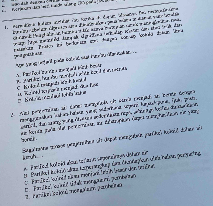 Bacalah dengan ceral 
d. Kerjakan dan beri tanda silang (X) pada jawaua
1. Pernahkah kalian melihat ibu ketika di dapur, biasanya ibu menghaluskan
bumbu sebelum diproses atau ditambahkan pada bahan makanan yang hendak
dimasak Penghalusan bumbu tidak hanya bertujuan untuk meningkatkan rasa,
tetapi juga memiliki dampak signifikan terhadap tekstur dan sifat fisik dari
masakan. Proses ini berkaitan erat dengan konsep koloid dalam ilmu
pengetahuan.
Apa yang terjadi pada koloid saat bumbu dihaluskan…..
A. Partikel bumbu menjadi lebih besar
B. Partikel bumbu menjadi lebih kecil dan merata
C. Koloid menjadi lebih kental
D. Koloid terpisah menjadi dua fase
E. Koloid menjadi lebih halus
2. Alat penjernihan air dapat mengelola air keruh menjadi air bersih dengan
menggunakan bahan-bahan yang sederhana seperti kapas/spons, ijuk, pasir,
kerikil, dan arang yang disusun sedemikian rupa, sehingga ketika dimasukkan
air keruh pada alat penjernihan air diharapkan dapat menghasilkan air yang
Bagaimana proses penjernihan air dapat mengubah partikel koloid dalam air
bersih.
keruh…
A. Partikel koloid akan terlarut sepenuhnya dalam air
B. Partikel koloid akan terperangkap dan diendapkan oleh bahan penyaring
C. Partikel koloid akan menjadi lebih besar dan terlihat
D. Partikel koloid tidak mengalami perubahan
E. Partikel koloid mengalami perubahan