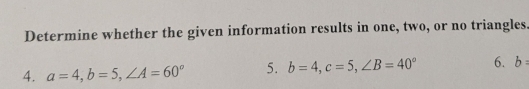 Determine whether the given information results in one, two, or no triangles. 
4. a=4, b=5, ∠ A=60° 5. b=4, c=5, ∠ B=40° 6. b=