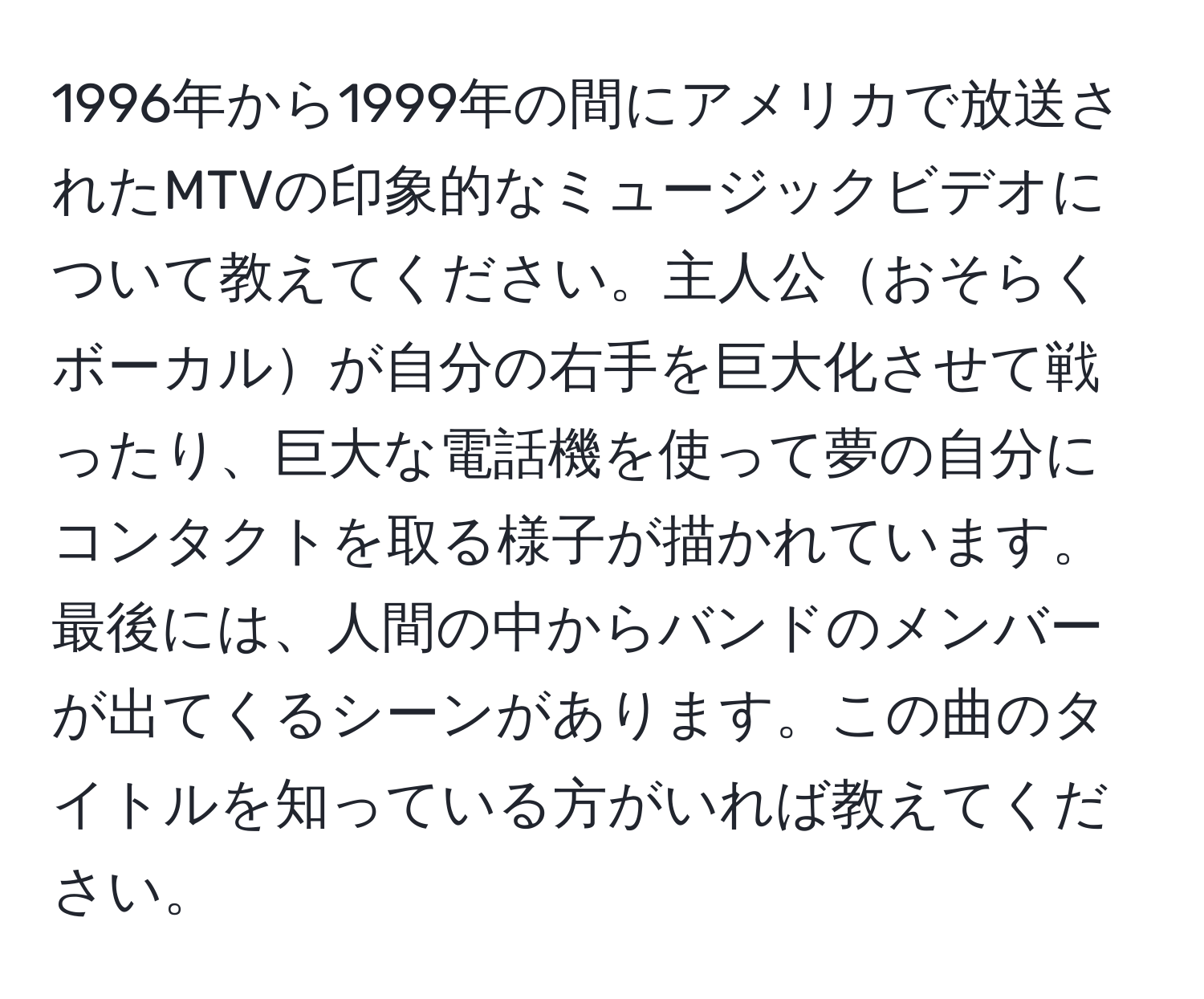 1996年から1999年の間にアメリカで放送されたMTVの印象的なミュージックビデオについて教えてください。主人公おそらくボーカルが自分の右手を巨大化させて戦ったり、巨大な電話機を使って夢の自分にコンタクトを取る様子が描かれています。最後には、人間の中からバンドのメンバーが出てくるシーンがあります。この曲のタイトルを知っている方がいれば教えてください。