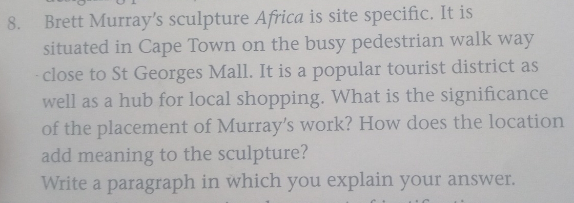 Brett Murray’s sculpture Africa is site specific. It is 
situated in Cape Town on the busy pedestrian walk way 
close to St Georges Mall. It is a popular tourist district as 
well as a hub for local shopping. What is the significance 
of the placement of Murray's work? How does the location 
add meaning to the sculpture? 
Write a paragraph in which you explain your answer.