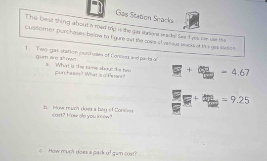 Gas Station Snacks 
The best thing about a road trip is the gas stations snacks! See if you can use the 
customer purchases below to figure out the costs of various snacks at this gas station. 
1. Two gas station purchases of Combos and packs of 
gum are shown. 
a. What is the same about the two 
+ ^circ  =4.67
purchases? What is different?
=9.25
b. How much does a bag of Combos 
cost? How do you know? 
c. How much does a pack of gum cost?