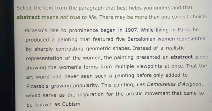 Select the text from the paragraph that best helps you understand that 
abstract means not true to life. There may be more than one correct choice. 
Picasso's rise to prominence began in 1907. While living in Paris, he 
produced a painting that featured five Barcelonian women represented 
by sharply contrasting geometric shapes. Instead of a realistic 
representation of the women, the painting presented an abstract scene 
showing the women's forms from multiple viewpoints at once. That the 
art world had never seen such a painting before only added to 
Picasso's growing popularity. This painting, Les Demoiselles d'Avignon, 
would serve as the inspiration for the artistic movement that came to 
be known as Cubism.