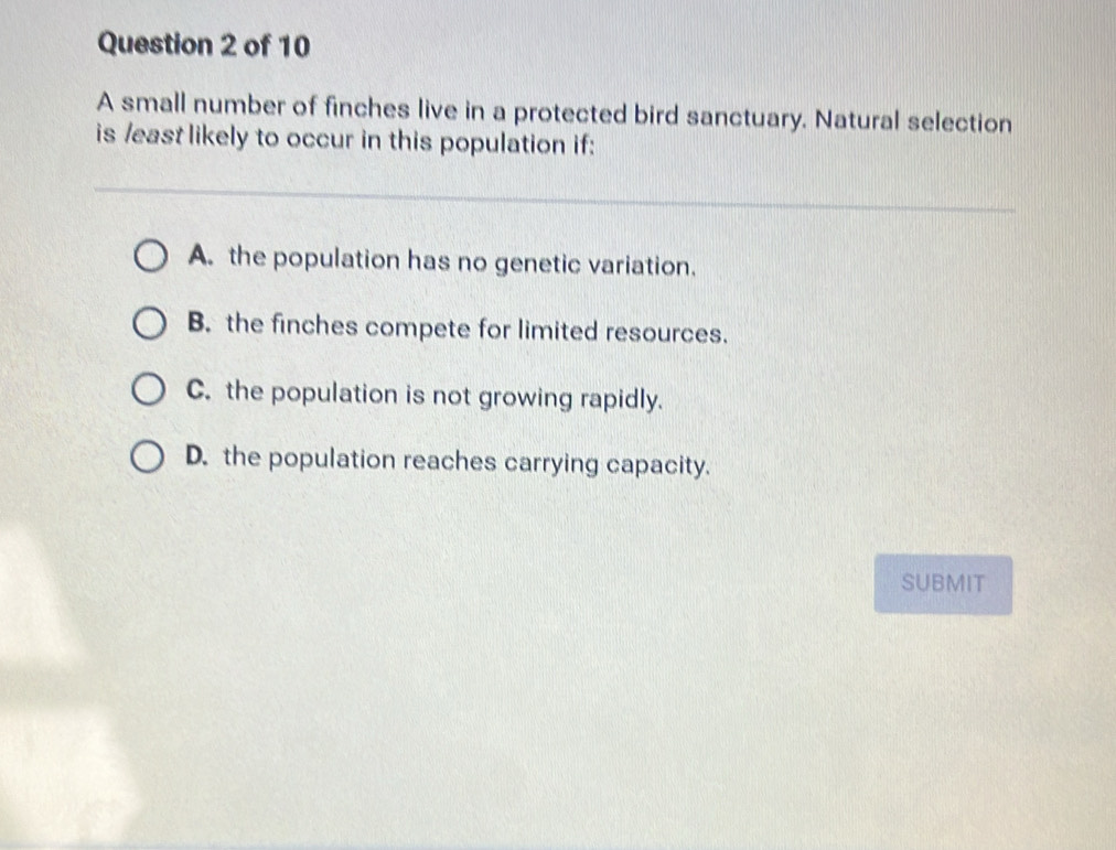 A small number of finches live in a protected bird sanctuary. Natural selection
is /east likely to occur in this population if:
A. the population has no genetic variation.
B. the finches compete for limited resources.
C. the population is not growing rapidly.
D. the population reaches carrying capacity.
SUBMIT