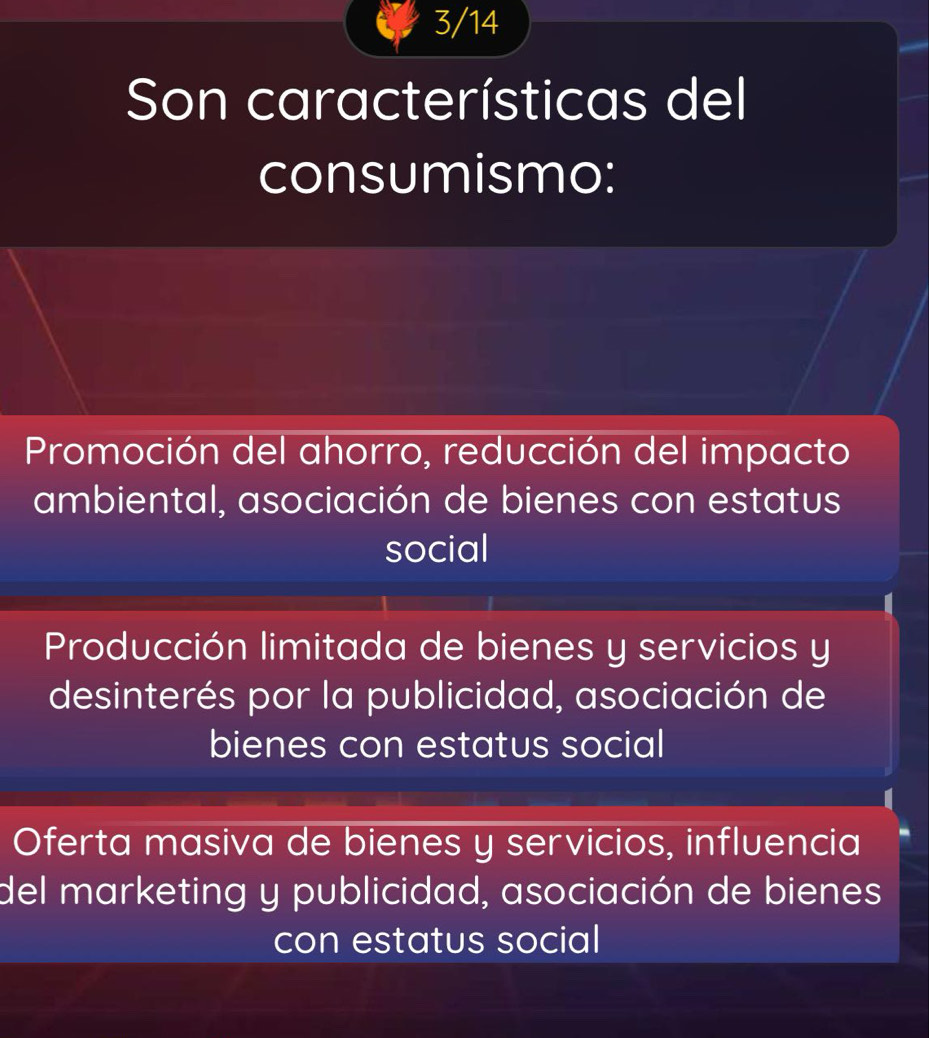 3/14
Son características del
consumismo:
Promoción del ahorro, reducción del impacto
ambiental, asociación de bienes con estatus
social
Producción limitada de bienes y servicios y
desinterés por la publicidad, asociación de
bienes con estatus social
Oferta masiva de bienes y servicios, influencia
del marketing y publicidad, asociación de bienes
con estatus social