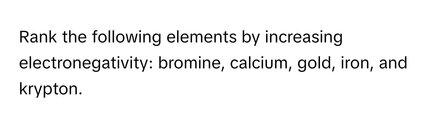 Rank the following elements by increasing electronegativity: bromine, calcium, gold, iron, and krypton.