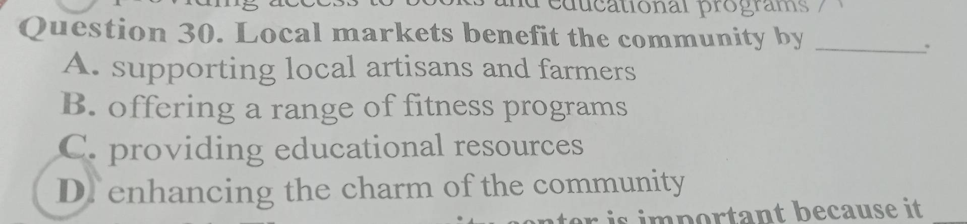 deducational programs /
Question 30. Local markets benefit the community by_
.
A. supporting local artisans and farmers
B. offering a range of fitness programs
C. providing educational resources
D. enhancing the charm of the community
is i m portant because it .