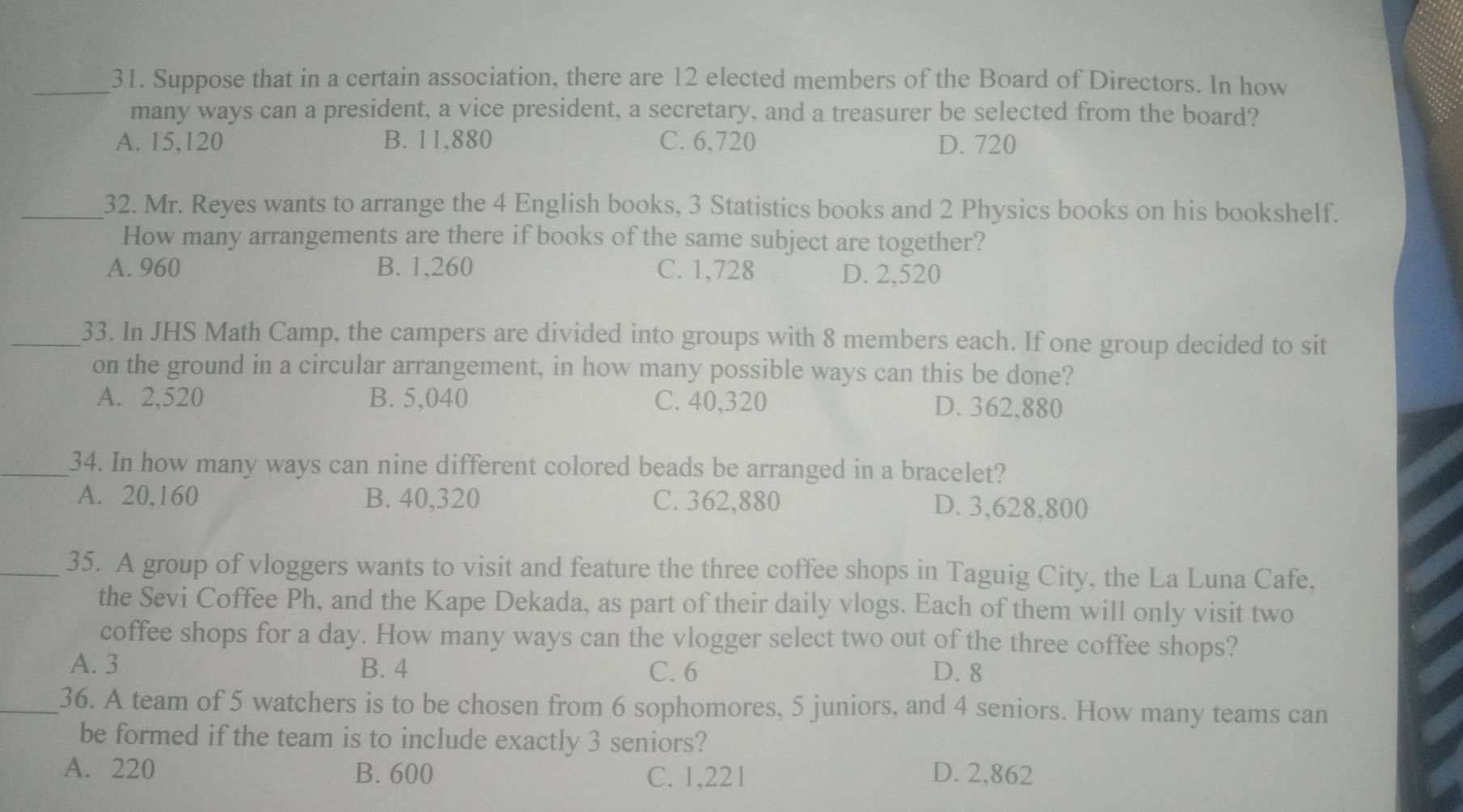 Suppose that in a certain association, there are 12 elected members of the Board of Directors. In how
many ways can a president, a vice president, a secretary, and a treasurer be selected from the board?
A. 15,120 B. 11,880 C. 6,720 D. 720
_32. Mr. Reyes wants to arrange the 4 English books, 3 Statistics books and 2 Physics books on his bookshelf.
How many arrangements are there if books of the same subject are together?
A. 960 B. 1,260 C. 1,728 D. 2,520
_33. In JHS Math Camp, the campers are divided into groups with 8 members each. If one group decided to sit
on the ground in a circular arrangement, in how many possible ways can this be done?
A. 2,520 B. 5,040 C. 40,320 D. 362,880
_34. In how many ways can nine different colored beads be arranged in a bracelet?
A. 20,160 B. 40,320 C. 362,880 D. 3,628,800
_35. A group of vloggers wants to visit and feature the three coffee shops in Taguig City, the La Luna Cafe,
the Sevi Coffee Ph, and the Kape Dekada, as part of their daily vlogs. Each of them will only visit two
coffee shops for a day. How many ways can the vlogger select two out of the three coffee shops?
A. 3 B. 4 C. 6 D. 8
_36. A team of 5 watchers is to be chosen from 6 sophomores, 5 juniors, and 4 seniors. How many teams can
be formed if the team is to include exactly 3 seniors?
A. 220 B. 600 C. 1,221 D. 2,862